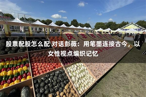 股票配股怎么配 对话彭薇：用笔墨连接古今，以女性视点编织记忆