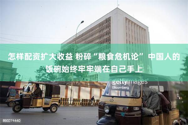 怎样配资扩大收益 粉碎“粮食危机论” 中国人的饭碗始终牢牢端在自己手上