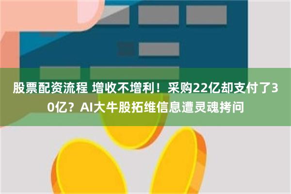 股票配资流程 增收不增利！采购22亿却支付了30亿？AI大牛股拓维信息遭灵魂拷问