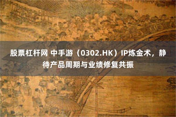 股票杠杆网 中手游（0302.HK）IP炼金术，静待产品周期与业绩修复共振