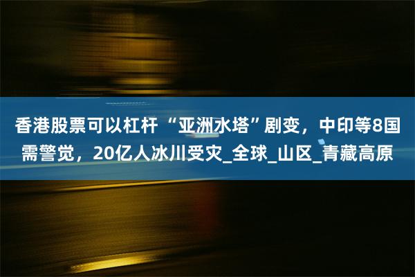 香港股票可以杠杆 “亚洲水塔”剧变，中印等8国需警觉，20亿人冰川受灾_全球_山区_青藏高原