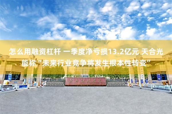 怎么用融资杠杆 一季度净亏损13.2亿元 天合光能称“未来行业竞争将发生根本性转变”