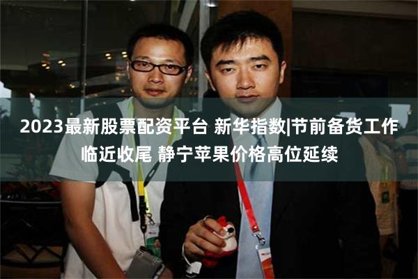 2023最新股票配资平台 新华指数|节前备货工作临近收尾 静宁苹果价格高位延续