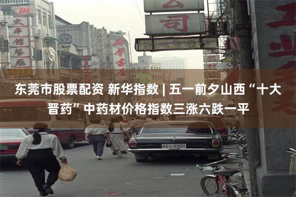 东莞市股票配资 新华指数 | 五一前夕山西“十大晋药”中药材价格指数三涨六跌一平