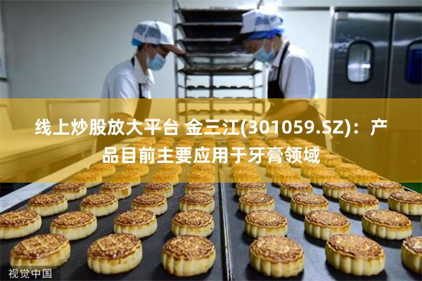 线上炒股放大平台 金三江(301059.SZ)：产品目前主要应用于牙膏领域