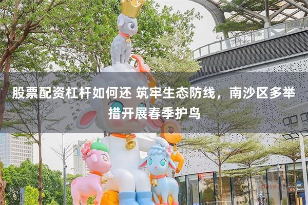 股票配资杠杆如何还 筑牢生态防线，南沙区多举措开展春季护鸟