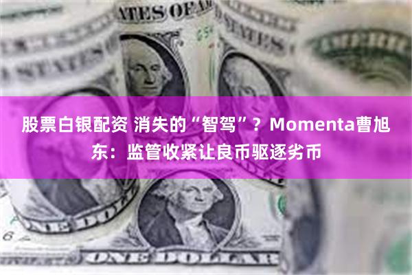 股票白银配资 消失的“智驾”？Momenta曹旭东：监管收紧让良币驱逐劣币