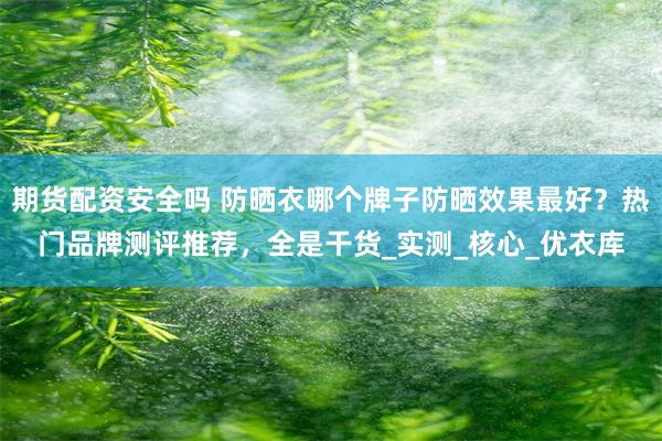 期货配资安全吗 防晒衣哪个牌子防晒效果最好？热门品牌测评推荐，全是干货_实测_核心_优衣库