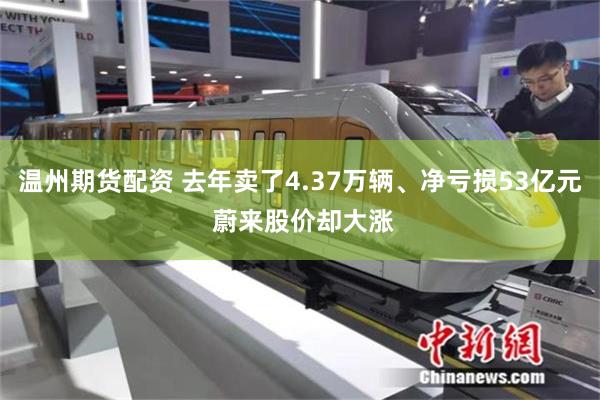 温州期货配资 去年卖了4.37万辆、净亏损53亿元 蔚来股价却大涨