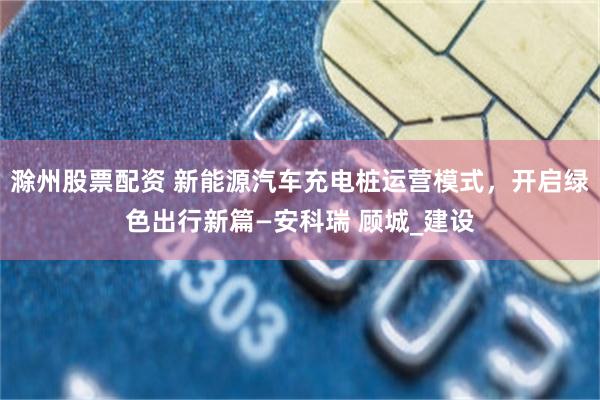 滁州股票配资 新能源汽车充电桩运营模式，开启绿色出行新篇—安科瑞 顾城_建设