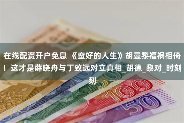 在线配资开户免息 《蛮好的人生》胡曼黎福祸相倚！这才是薛晓舟与丁致远对立真相_胡德_黎对_时刻