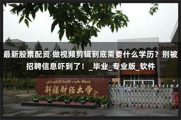 最新股票配资 做视频剪辑到底需要什么学历？别被招聘信息吓到了！_毕业_专业版_软件