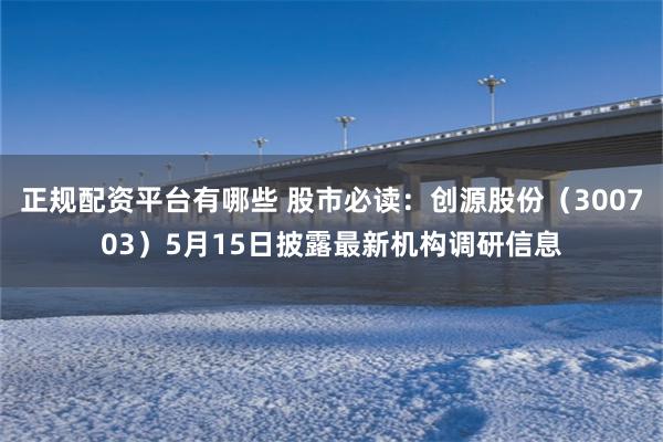 正规配资平台有哪些 股市必读：创源股份（300703）5月15日披露最新机构调研信息