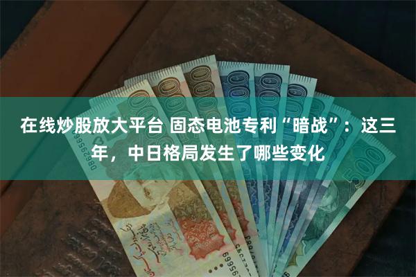 在线炒股放大平台 固态电池专利“暗战”：这三年，中日格局发生了哪些变化