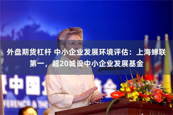 外盘期货杠杆 中小企业发展环境评估：上海蝉联第一，超20城设中小企业发展基金