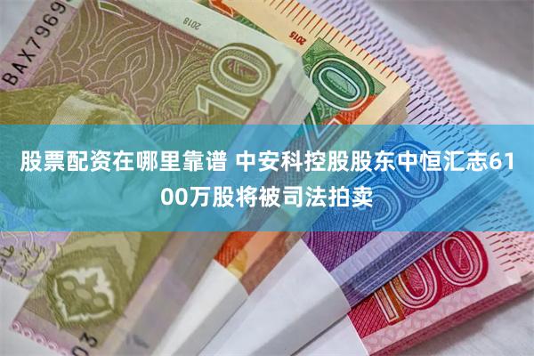 股票配资在哪里靠谱 中安科控股股东中恒汇志6100万股将被司法拍卖