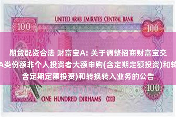 期货配资合法 财富宝A: 关于调整招商财富宝交易型货币市场基金A类份额非个人投资者大额申购(含定期定额投资)和转换转入业务的公告