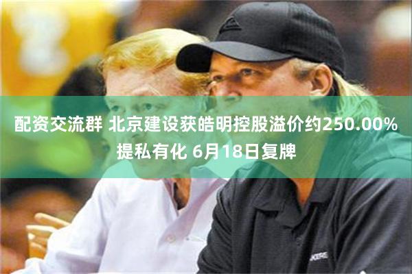 配资交流群 北京建设获皓明控股溢价约250.00%提私有化 6月18日复牌