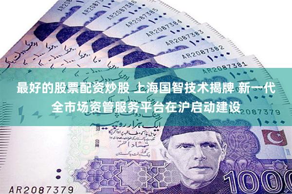 最好的股票配资炒股 上海国智技术揭牌 新一代全市场资管服务平台在沪启动建设