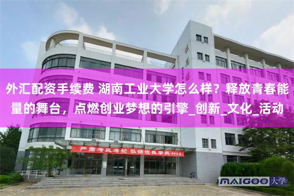 外汇配资手续费 湖南工业大学怎么样？释放青春能量的舞台，点燃创业梦想的引擎_创新_文化_活动