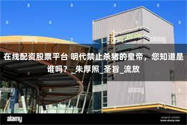 在线配资股票平台 明代禁止杀猪的皇帝，您知道是谁吗？_朱厚照_圣旨_流放