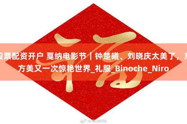 股票配资开户 戛纳电影节｜钟楚曦、刘晓庆太美了，东方美又一次惊艳世界_礼服_Binoche_Niro
