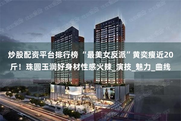 炒股配资平台排行榜 “最美女反派”黄奕瘦近20斤！珠圆玉润好身材性感火辣_演技_魅力_曲线