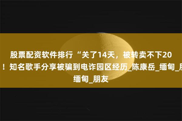 股票配资软件排行 “关了14天，被转卖不下20次”！知名歌手分享被骗到电诈园区经历_陈康岳_缅甸_朋友