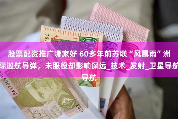 股票配资推广哪家好 60多年前苏联“风暴雨”洲际巡航导弹，未服役却影响深远_技术_发射_卫星导航