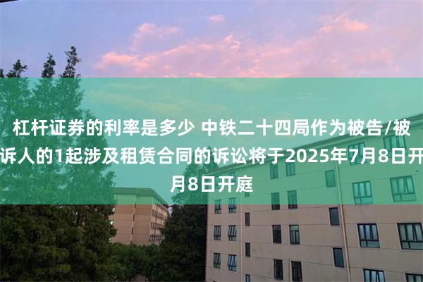 杠杆证券的利率是多少 中铁二十四局作为被告/被上诉人的1起涉及租赁合同的诉讼将于2025年7月8日开庭