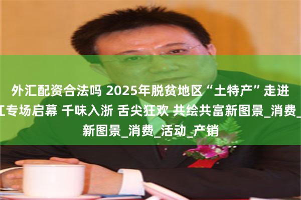 外汇配资合法吗 2025年脱贫地区“土特产”走进长三角浙江专场启幕 千味入浙 舌尖狂欢 共绘共富新图景_消费_活动_产销