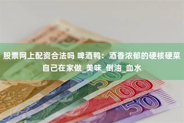 股票网上配资合法吗 啤酒鸭：酒香浓郁的硬核硬菜自己在家做_美味_倒油_血水