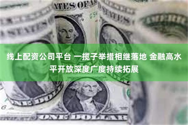 线上配资公司平台 一揽子举措相继落地 金融高水平开放深度广度持续拓展