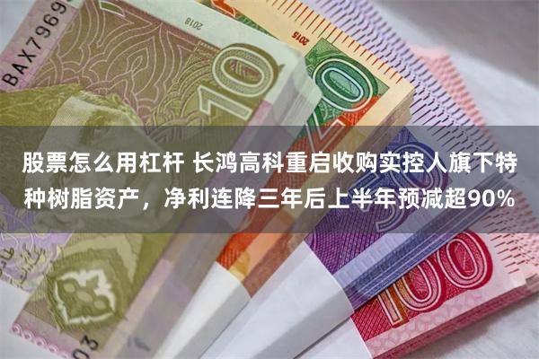 股票怎么用杠杆 长鸿高科重启收购实控人旗下特种树脂资产，净利连降三年后上半年预减超90%