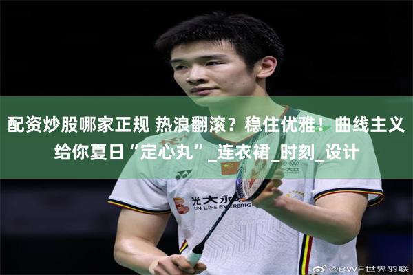 配资炒股哪家正规 热浪翻滚？稳住优雅！曲线主义给你夏日“定心丸”_连衣裙_时刻_设计