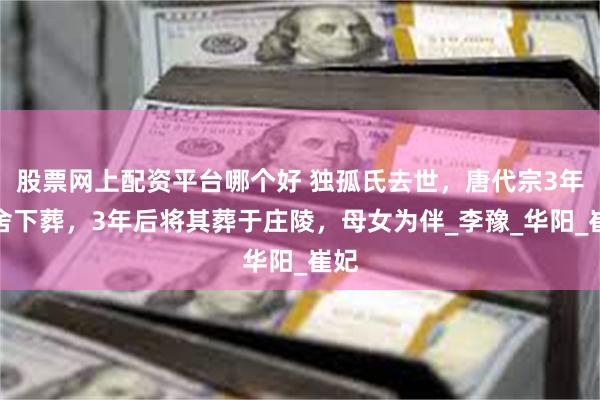 股票网上配资平台哪个好 独孤氏去世，唐代宗3年不舍下葬，3年后将其葬于庄陵，母女为伴_李豫_华阳_崔妃