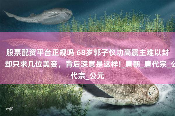 股票配资平台正规吗 68岁郭子仪功高震主难以封赏，却只求几位美妾，背后深意是这样!_唐朝_唐代宗_公元