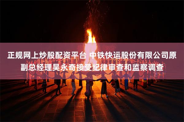 正规网上炒股配资平台 中铁快运股份有限公司原副总经理吴永奇接受纪律审查和监察调查