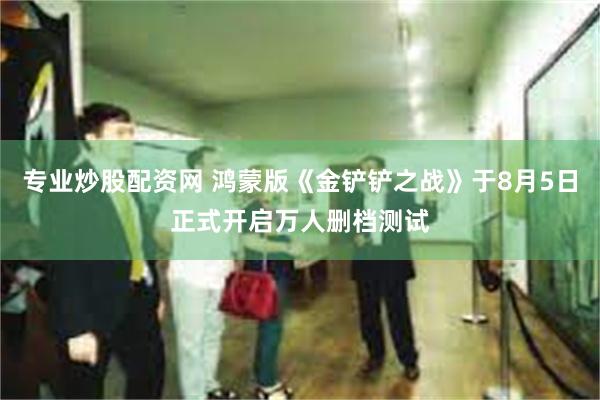 专业炒股配资网 鸿蒙版《金铲铲之战》于8月5日正式开启万人删档测试