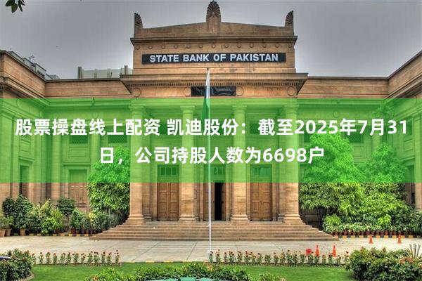 股票操盘线上配资 凯迪股份：截至2025年7月31日，公司持股人数为6698户