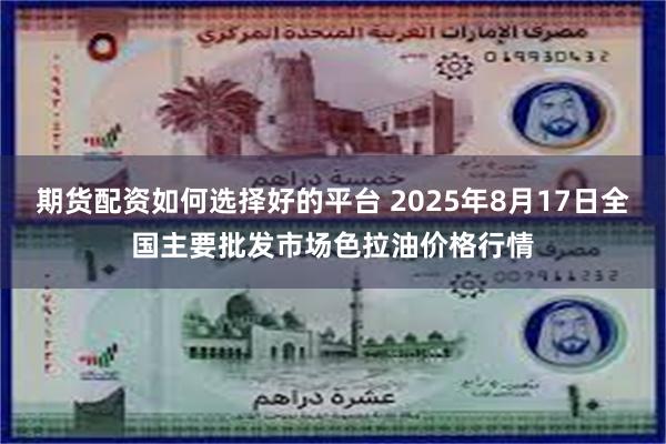 期货配资如何选择好的平台 2025年8月17日全国主要批发市场色拉油价格行情