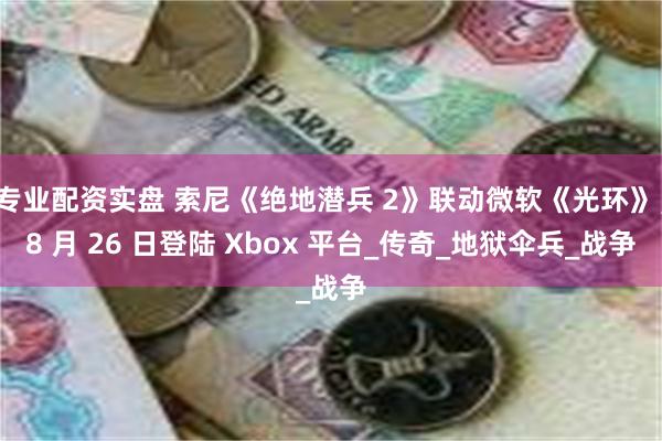 专业配资实盘 索尼《绝地潜兵 2》联动微软《光环》，8 月 26 日登陆 Xbox 平台_传奇_地狱伞兵_战争