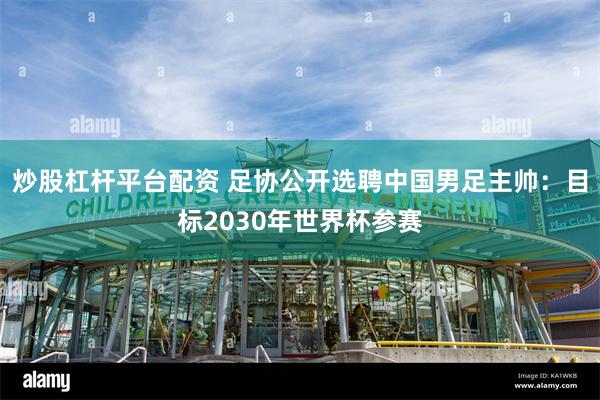 炒股杠杆平台配资 足协公开选聘中国男足主帅：目标2030年世界杯参赛