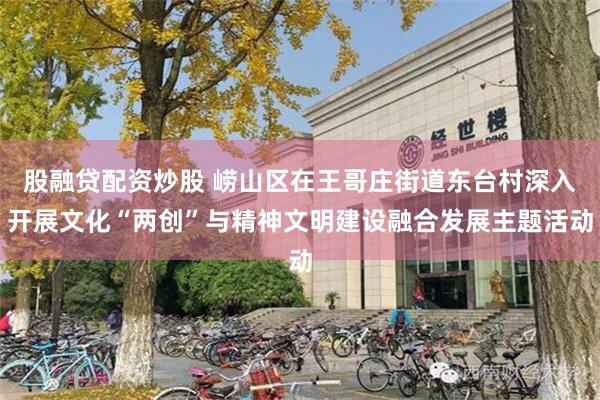 股融贷配资炒股 崂山区在王哥庄街道东台村深入开展文化“两创”与精神文明建设融合发展主题活动