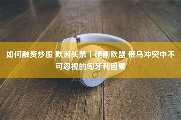 如何融资炒股 欧洲头条丨硬刚欧盟 俄乌冲突中不可忽视的匈牙利因素