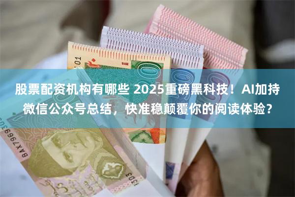 股票配资机构有哪些 2025重磅黑科技！AI加持微信公众号总结，快准稳颠覆你的阅读体验？