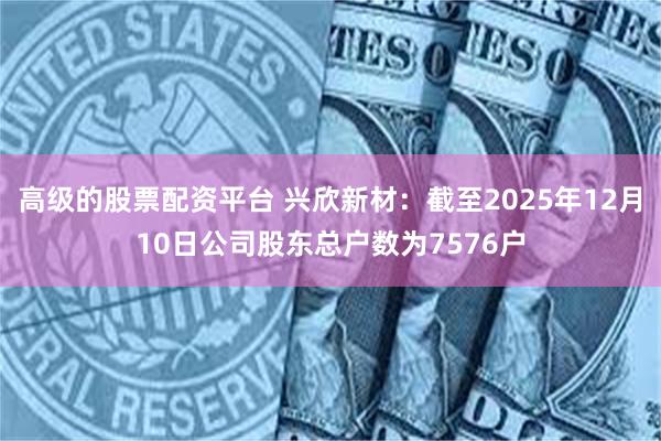 高级的股票配资平台 兴欣新材:截至2025年12月10日公司股东总户数为7576户