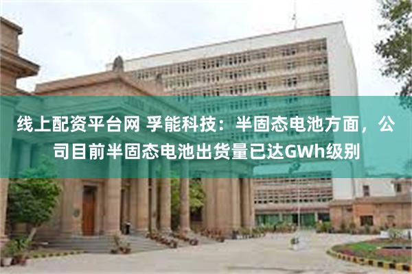线上配资平台网 孚能科技：半固态电池方面，公司目前半固态电池出货量已达GWh级别